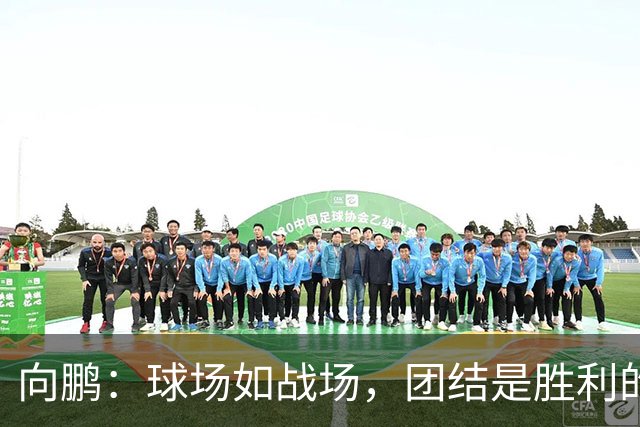 向鹏：球场如战场，团结是胜利的秘密武器！
