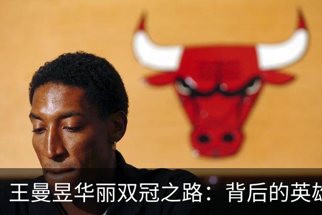 王曼昱华丽双冠之路：背后的英雄和传奇瞬间