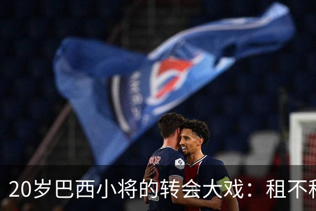 20岁巴西小将的转会大戏：租不租？这真成了个大问题！
